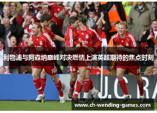 利物浦与阿森纳巅峰对决燃情上演英超期待的焦点时刻