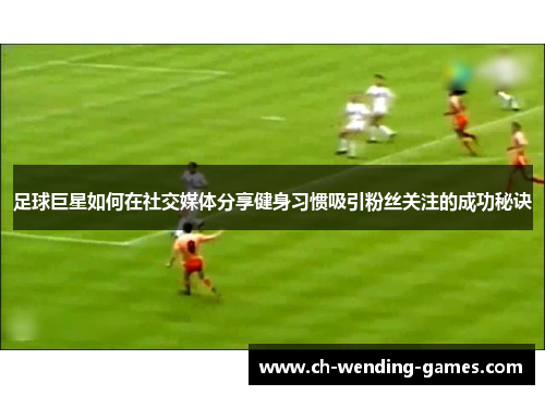 足球巨星如何在社交媒体分享健身习惯吸引粉丝关注的成功秘诀