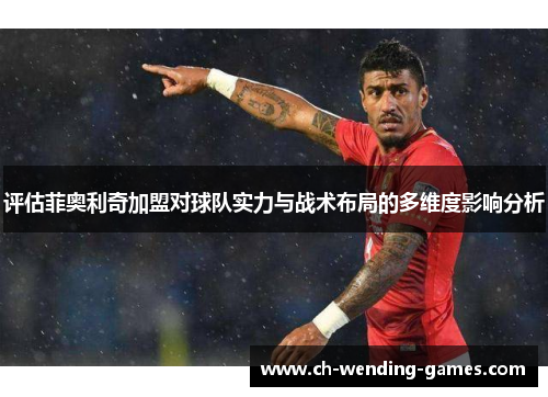 评估菲奥利奇加盟对球队实力与战术布局的多维度影响分析