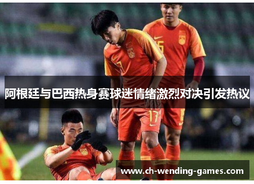 阿根廷与巴西热身赛球迷情绪激烈对决引发热议