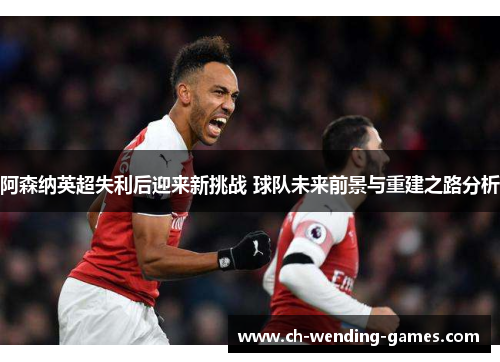 阿森纳英超失利后迎来新挑战 球队未来前景与重建之路分析